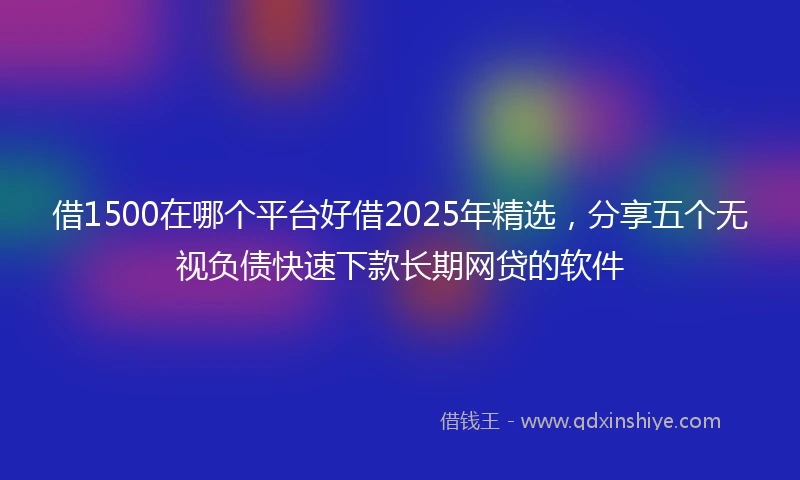 借1500在哪个平台好借2025年精选，分享五个无视负债快速下款长期网贷的软件