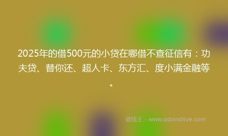 2025年的借500元的小贷在哪借不查征信有：功夫贷、替你还、超人卡、东方汇、度小满金融等。
