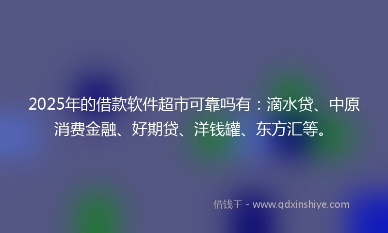 2025年的借款软件超市可靠吗有：滴水贷、中原消费金融、好期贷、洋钱罐、东方汇等。