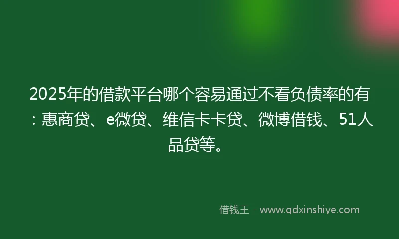 2025年的借款平台哪个容易通过不看负债率的有：惠商贷、e微贷、维信卡卡贷、微博借钱、51人品贷等。