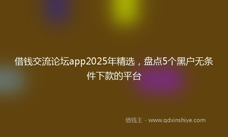 借钱交流论坛app2025年精选，盘点5个黑户无条件下款的平台
