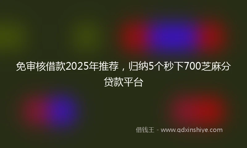 免审核借款2025年推荐，归纳5个秒下700芝麻分贷款平台