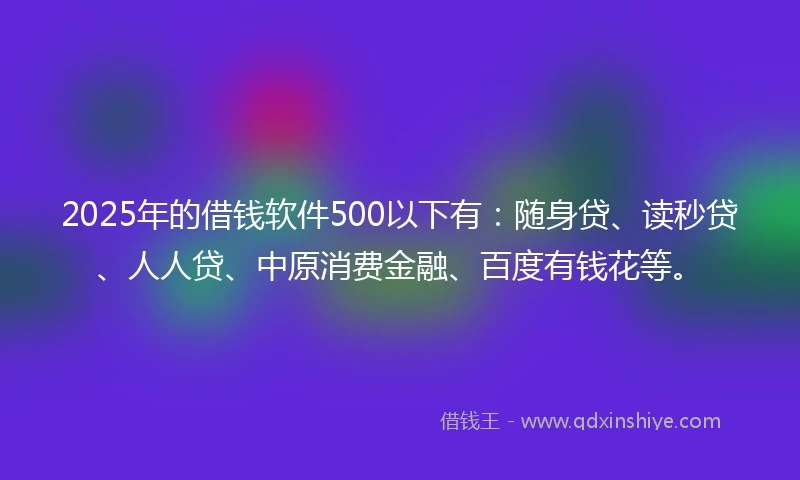 2025年的借钱软件500以下有：随身贷、读秒贷、人人贷、中原消费金融、百度有钱花等。