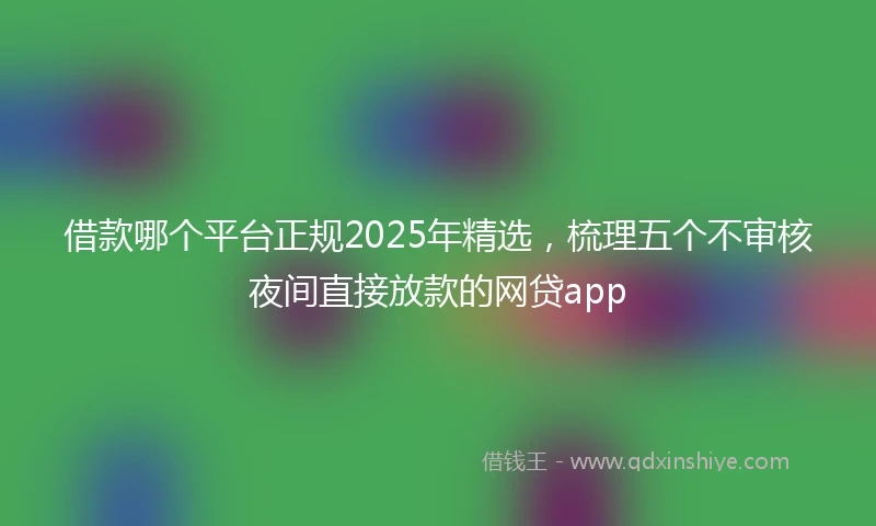 借款哪个平台正规2025年精选，梳理五个不审核夜间直接放款的网贷app