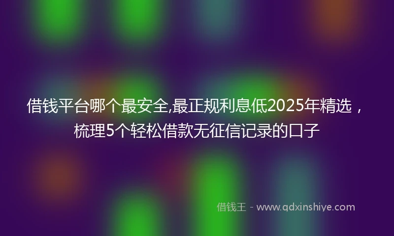 借钱平台哪个最安全,最正规利息低2025年精选，梳理5个轻松借款无征信记录的口子