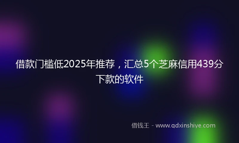 借款门槛低2025年推荐，汇总5个芝麻信用439分下款的软件