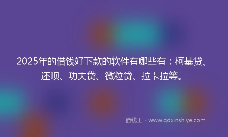 2025年的借钱好下款的软件有哪些有：柯基贷、还呗、功夫贷、微粒贷、拉卡拉等。