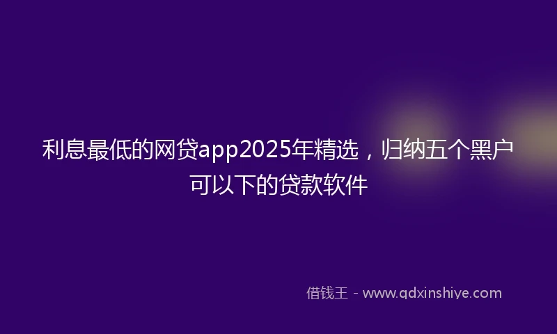 利息最低的网贷app2025年精选，归纳五个黑户可以下的贷款软件
