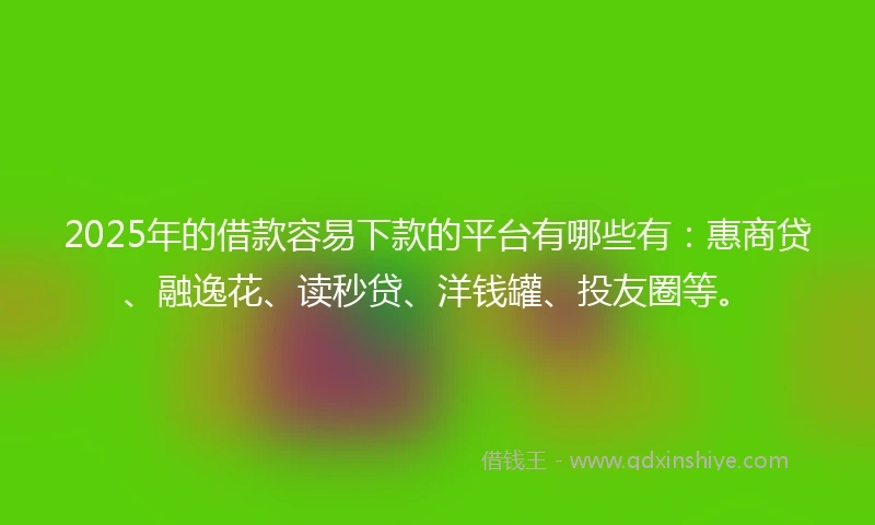 2025年的借款容易下款的平台有哪些有：惠商贷、融逸花、读秒贷、洋钱罐、投友圈等。