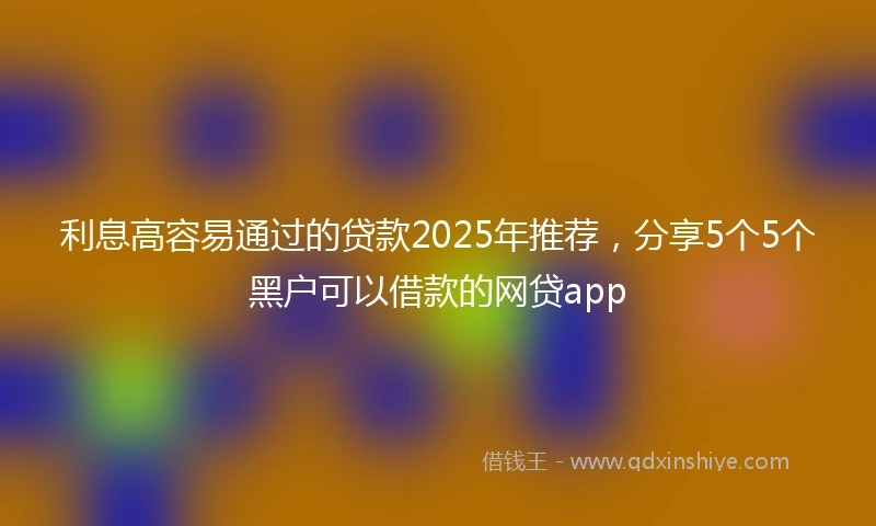 利息高容易通过的贷款2025年推荐，分享5个5个黑户可以借款的网贷app