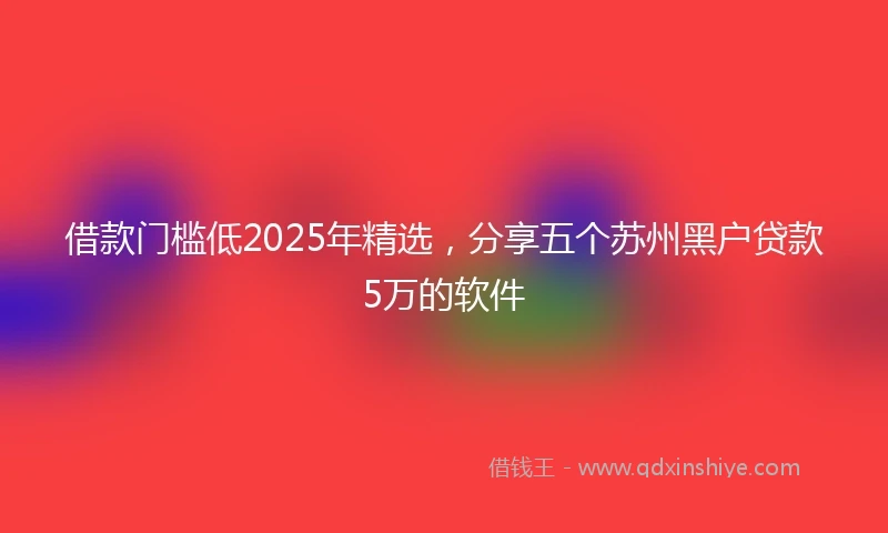 借款门槛低2025年精选，分享五个苏州黑户贷款5万的软件