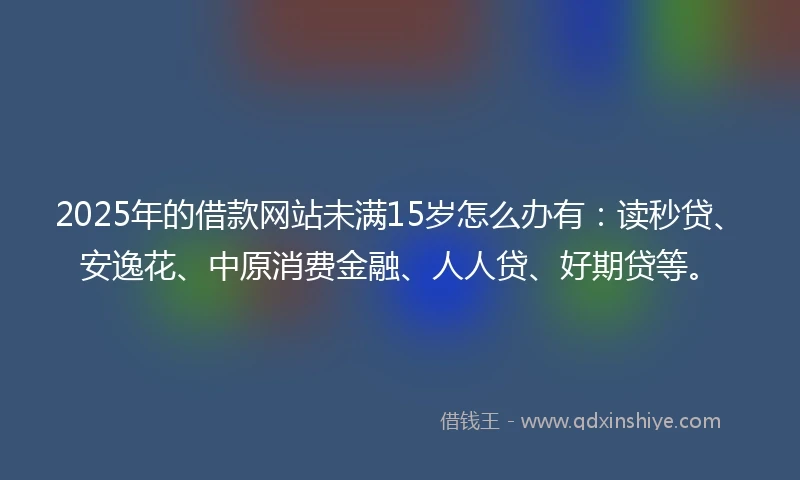 2025年的借款网站未满15岁怎么办有：读秒贷、安逸花、中原消费金融、人人贷、好期贷等。