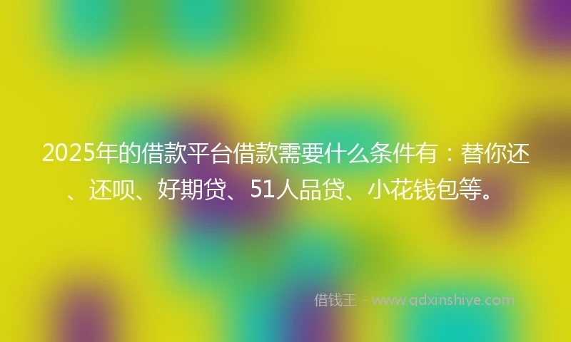 2025年的借款平台借款需要什么条件有：替你还、还呗、好期贷、51人品贷、小花钱包等。