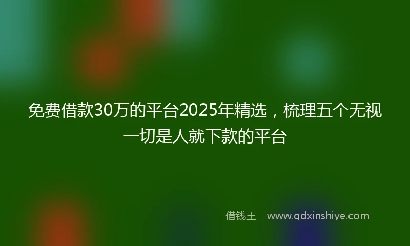 免费借款30万的平台2025年精选，梳理五个无视一切是人就下款的平台