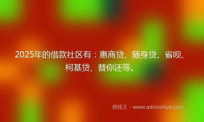 2025年的借款社区有：惠商贷、随身贷、省呗、柯基贷、替你还等。