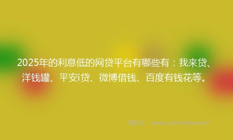 2025年的利息低的网贷平台有哪些有：我来贷、洋钱罐、平安i贷、微博借钱、百度有钱花等。