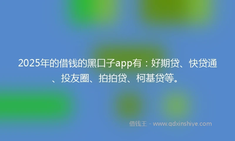 2025年的借钱的黑口子app有：好期贷、快贷通、投友圈、拍拍贷、柯基贷等。