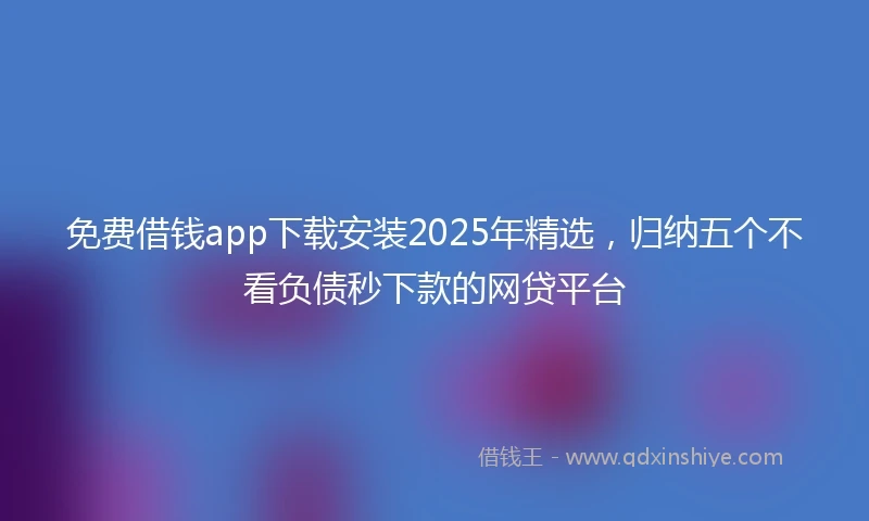 免费借钱app下载安装2025年精选，归纳五个不看负债秒下款的网贷平台