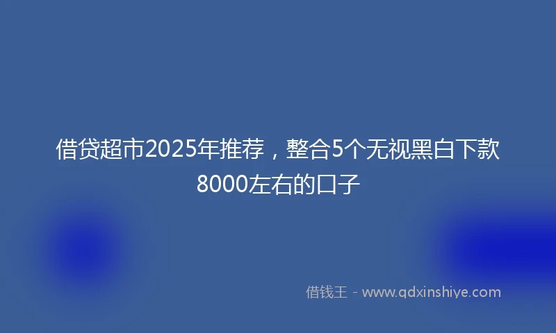 借贷超市2025年推荐，整合5个无视黑白下款8000左右的口子