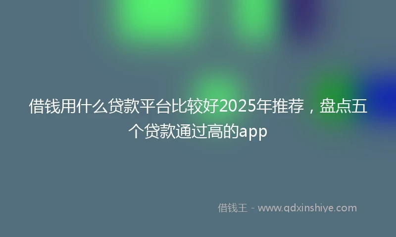 借钱用什么贷款平台比较好2025年推荐，盘点五个贷款通过高的app
