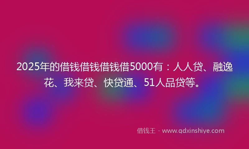 2025年的借钱借钱借钱借5000有：人人贷、融逸花、我来贷、快贷通、51人品贷等。