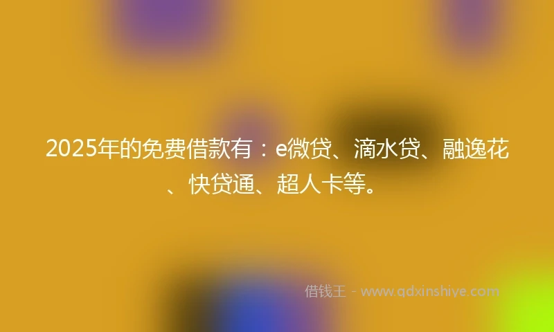 2025年的免费借款有：e微贷、滴水贷、融逸花、快贷通、超人卡等。