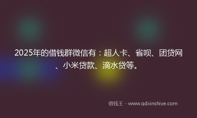 2025年的借钱群微信有：超人卡、省呗、团贷网、小米贷款、滴水贷等。