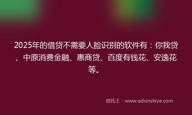 2025年的借贷不需要人脸识别的软件有：你我贷、中原消费金融、惠商贷、百度有钱花、安逸花等。