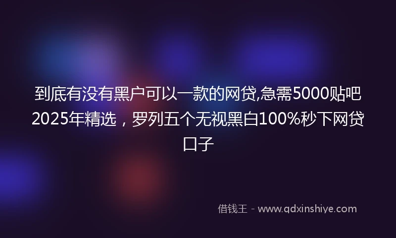 到底有没有黑户可以一款的网贷,急需5000贴吧2025年精选，罗列五个无视黑白100%秒下网贷口子