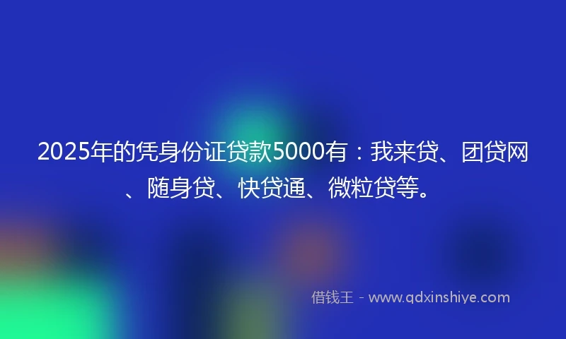 2025年的凭身份证贷款5000有：我来贷、团贷网、随身贷、快贷通、微粒贷等。
