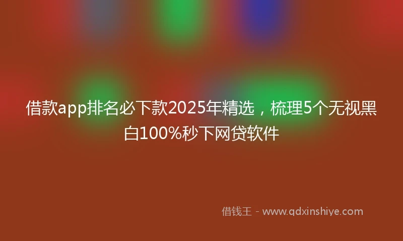 借款app排名必下款2025年精选，梳理5个无视黑白100%秒下网贷软件