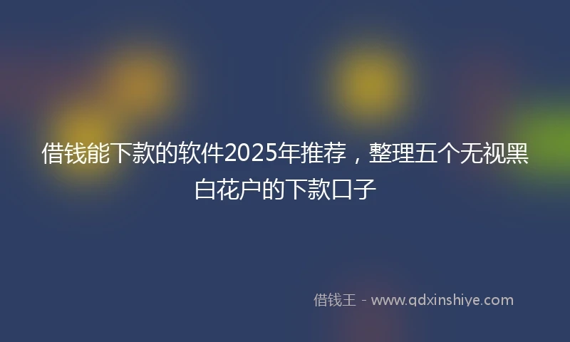 借钱能下款的软件2025年推荐，整理五个无视黑白花户的下款口子