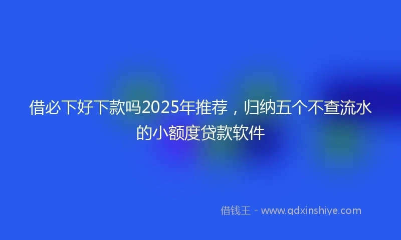 借必下好下款吗2025年推荐，归纳五个不查流水的小额度贷款软件