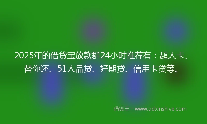 2025年的借贷宝放款群24小时推荐有：超人卡、替你还、51人品贷、好期贷、信用卡贷等。