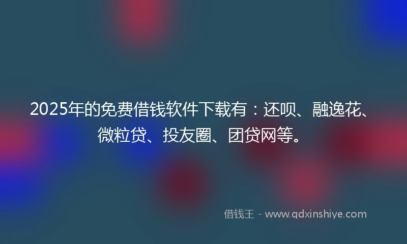 2025年的免费借钱软件下载有：还呗、融逸花、微粒贷、投友圈、团贷网等。