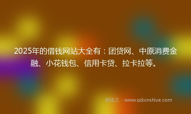 2025年的借钱网站大全有：团贷网、中原消费金融、小花钱包、信用卡贷、拉卡拉等。