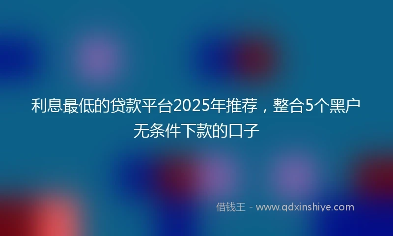 利息最低的贷款平台2025年推荐，整合5个黑户无条件下款的口子