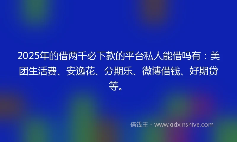 2025年的借两千必下款的平台私人能借吗有：美团生活费、安逸花、分期乐、微博借钱、好期贷等。