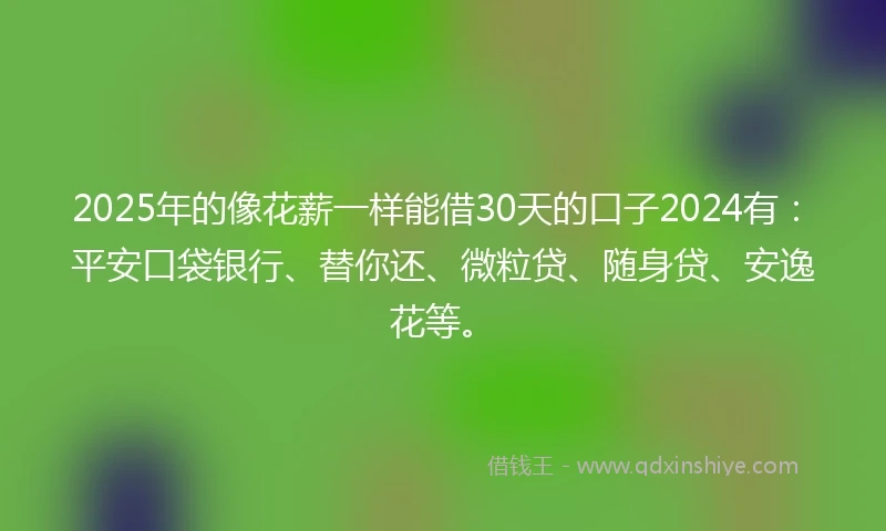 2025年的像花薪一样能借30天的口子2024有：平安口袋银行、替你还、微粒贷、随身贷、安逸花等。