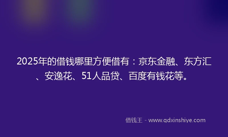 2025年的借钱哪里方便借有：京东金融、东方汇、安逸花、51人品贷、百度有钱花等。
