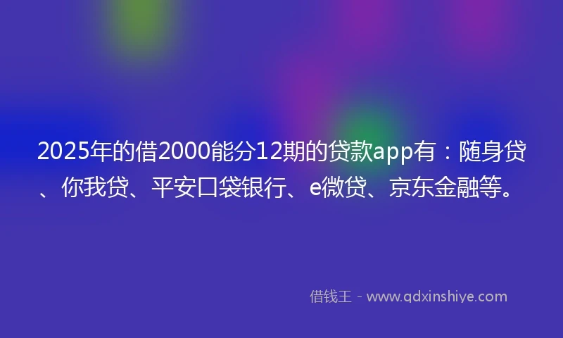 2025年的借2000能分12期的贷款app有：随身贷、你我贷、平安口袋银行、e微贷、京东金融等。