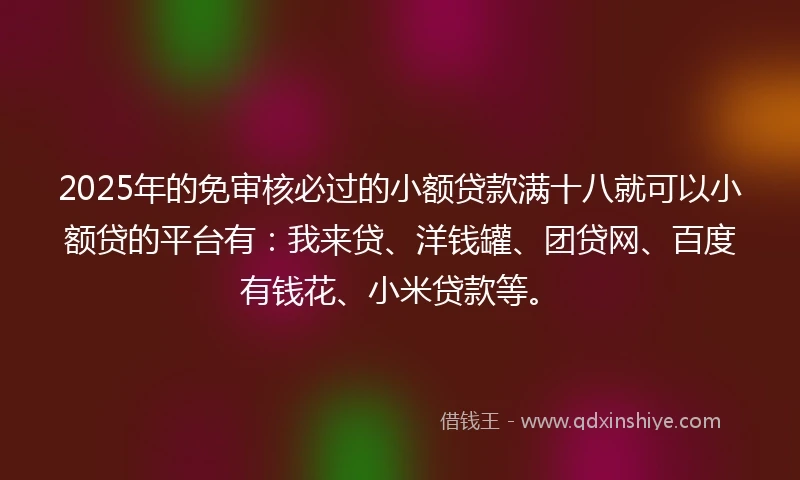 2025年的免审核必过的小额贷款满十八就可以小额贷的平台有：我来贷、洋钱罐、团贷网、百度有钱花、小米贷款等。