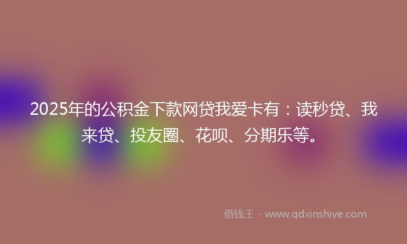 2025年的公积金下款网贷我爱卡有：读秒贷、我来贷、投友圈、花呗、分期乐等。