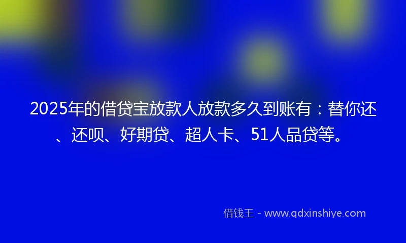 2025年的借贷宝放款人放款多久到账有：替你还、还呗、好期贷、超人卡、51人品贷等。