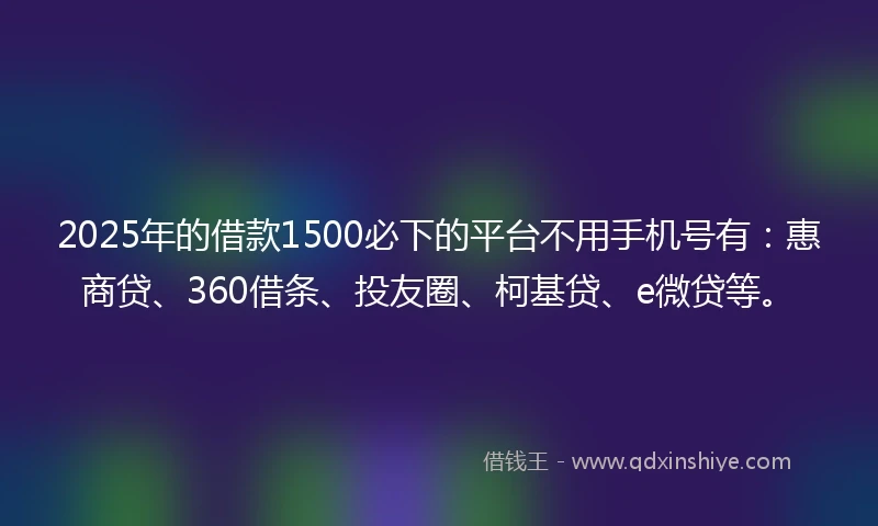 2025年的借款1500必下的平台不用手机号有：惠商贷、360借条、投友圈、柯基贷、e微贷等。