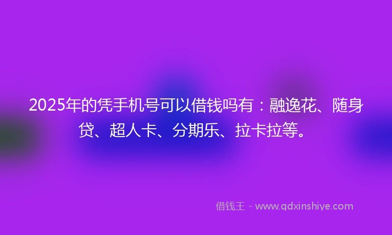 2025年的凭手机号可以借钱吗有：融逸花、随身贷、超人卡、分期乐、拉卡拉等。