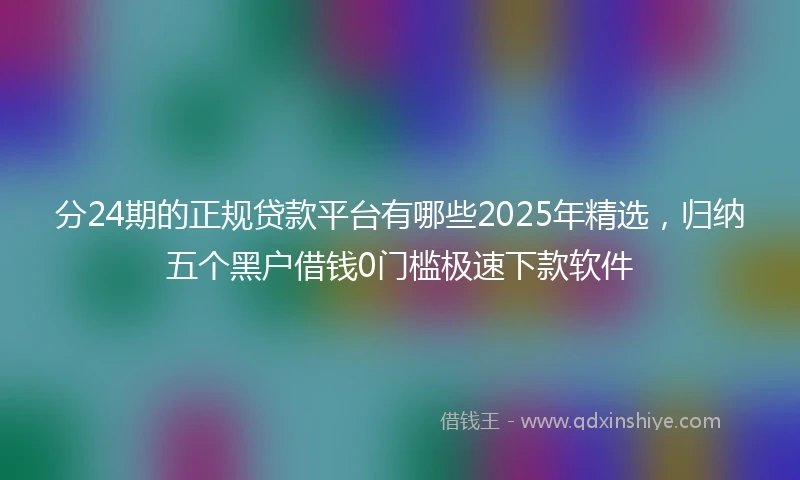 分24期的正规贷款平台有哪些2025年精选，归纳五个黑户借钱0门槛极速下款软件