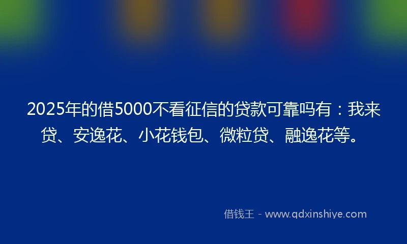 2025年的借5000不看征信的贷款可靠吗有：我来贷、安逸花、小花钱包、微粒贷、融逸花等。