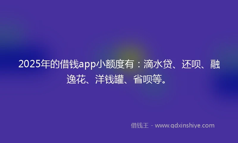 2025年的借钱app小额度有：滴水贷、还呗、融逸花、洋钱罐、省呗等。