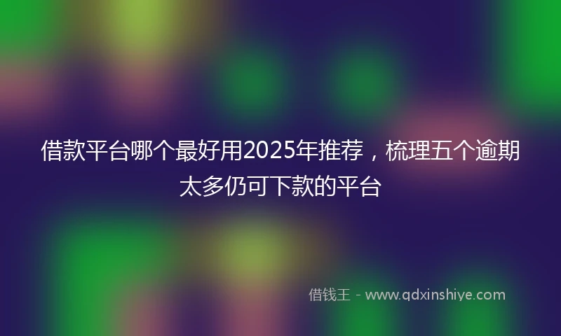 借款平台哪个最好用2025年推荐，梳理五个逾期太多仍可下款的平台